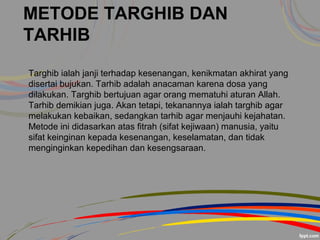 METODE TARGHIB DAN
TARHIB
Targhib ialah janji terhadap kesenangan, kenikmatan akhirat yang
disertai bujukan. Tarhib adalah anacaman karena dosa yang
dilakukan. Targhib bertujuan agar orang mematuhi aturan Allah.
Tarhib demikian juga. Akan tetapi, tekanannya ialah targhib agar
melakukan kebaikan, sedangkan tarhib agar menjauhi kejahatan.
Metode ini didasarkan atas fitrah (sifat kejiwaan) manusia, yaitu
sifat keinginan kepada kesenangan, keselamatan, dan tidak
menginginkan kepedihan dan kesengsaraan.
 