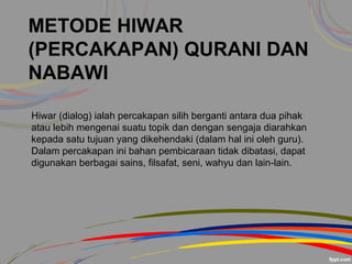 METODE HIWAR
(PERCAKAPAN) QURANI DAN
NABAWI
Hiwar (dialog) ialah percakapan silih berganti antara dua pihak
atau lebih mengenai suatu topik dan dengan sengaja diarahkan
kepada satu tujuan yang dikehendaki (dalam hal ini oleh guru).
Dalam percakapan ini bahan pembicaraan tidak dibatasi, dapat
digunakan berbagai sains, filsafat, seni, wahyu dan lain-lain.
 