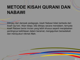 METODE KISAH QURANI DAN
NABAWI
Ditinjau dari dampak pedagogis, kisah Nabawi tidak berbeda dari
kisah Qur’ani. Akan tetapi, bila ditinjau secara mendalam, ternyata
kisah Nabawi berisi rincian yang lebih khusus seperti menjelaskan
pentingnya keikhlasan dalam beramal, mengajurkan bersedekah
dan mensyukuri nikmat Allah.
 