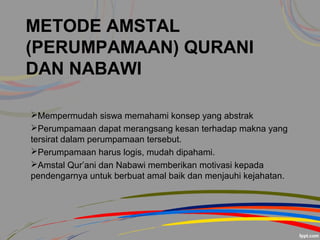 METODE AMSTAL
(PERUMPAMAAN) QURANI
DAN NABAWI
Mempermudah siswa memahami konsep yang abstrak
Perumpamaan dapat merangsang kesan terhadap makna yang
tersirat dalam perumpamaan tersebut.
Perumpamaan harus logis, mudah dipahami.
Amstal Qur’ani dan Nabawi memberikan motivasi kepada
pendengarnya untuk berbuat amal baik dan menjauhi kejahatan.
 