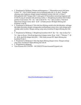  C. Pengikatan ke Belakang Tahapan perhitungannya: 1. Menentukan posisi titik bantu
Collins “H”. Titik P diikat dengan cara ke belakang pada titik A, B, dan C. Buatlah
sekarang suatu lingkaran sebagai tempat kedudukan melalui titik-titk A, B dan P
hubungkanlah titik P dengan titik C maka garis CP dimisalkan memotong lingkaran tadi
di titik H yang di namakan titik penolong Collins. 2. Menghitung koordinat titik H (lihat
gambar di atas kanan). Xh = Xa + dah sin ᾀ ah Yh = Ya + dah cos ᾀ ah a. Nilai ᾀ ah
dapat dicari dengan rumus: ᾀ ah = ᾀ ab + β Sudut jurusan AB dapat dihitung dari
koordinat A dan B.
 C. Pengikatan ke Belakang b. Nilai dah bisa dihitung setelah nilai dab diketahui, sehingga
dah dapat ditentukan dengan menggunakan perbandingan antara sinus sudut dengan garis
sehadap sudut tersebut. Dengan analogi yang sama, koordinat H dapat dihitung dari titik
B.
 C. Pengikatan ke Belakang 3. Menghitung koordinat titik P. Xp = Xa + dap sin ᾀ ap Yp =
Ya + dap cos ᾀ ap a. Nilai ᾀ ap dapat dicari dengan rumus: ᾀ ap = ᾀ ab + ˠ Dimana: ˠ = ᾀ
hc - ᾀ hb, dan ᾀ hb didapat dari ᾀ bh + 180o Sudut jurusan HC dapat dihitung dari
koordinat H dan C.
 C. Pengikatan ke Belakang b. Nilai dap dapat dihitung dengan rumus: Dengan analogi
yang sama, koordinat P dapat dihitung dari titik B.
 C. Pengikatan ke Belakang
 Tutus Kusuma 08112503588 – 081328855570 tutus.kusuma81@gmail.com
http://titorahadhiangettra.blogspot.com/
 