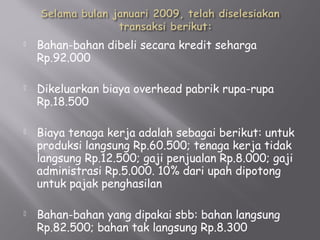  Bahan-bahan dibeli secara kredit seharga
Rp.92.000
 Dikeluarkan biaya overhead pabrik rupa-rupa
Rp.18.500
 Biaya tenaga kerja adalah sebagai berikut: untuk
produksi langsung Rp.60.500; tenaga kerja tidak
langsung Rp.12.500; gaji penjualan Rp.8.000; gaji
administrasi Rp.5.000. 10% dari upah dipotong
untuk pajak penghasilan
 Bahan-bahan yang dipakai sbb: bahan langsung
Rp.82.500; bahan tak langsung Rp.8.300
 