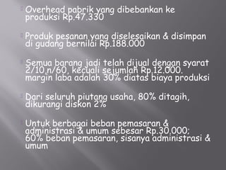  Overhead pabrik yang dibebankan ke
produksi Rp.47.330
 Produk pesanan yang diselesaikan & disimpan
di gudang bernilai Rp.188.000
 Semua barang jadi telah dijual dengan syarat
2/10,n/60, kecuali sejumlah Rp.12.000.
margin laba adalah 30% diatas biaya produksi
 Dari seluruh piutang usaha, 80% ditagih,
dikurangi diskon 2%
 Untuk berbagai beban pemasaran &
administrasi & umum sebesar Rp.30.000;
60% beban pemasaran, sisanya administrasi &
umum
 