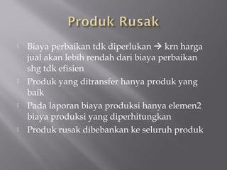  Biaya perbaikan tdk diperlukan  krn harga
jual akan lebih rendah dari biaya perbaikan
shg tdk efisien
 Produk yang ditransfer hanya produk yang
baik
 Pada laporan biaya produksi hanya elemen2
biaya produksi yang diperhitungkan
 Produk rusak dibebankan ke seluruh produk
 