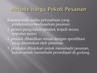 Karakteristik usaha perusahaan yang
produksinya berdasarkan pesanan:
1. proses pengolahan produk terjadi secara
terputus-putus
2. produk dihasilkan sesuai dengan spesifikasi
yang ditentukan oleh pemesan
3. produksi ditujukan untuk memenuhi pesanan,
bukan untuk memebuhi persediaan di gudang
 