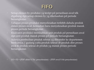  Setiap elemen by produksi yg terdpt pd persediaan awal tdk
digabung dgn setiap elemen by yg dikeluarkan pd periode
bersangkutan
 Tahapan proses produksi menyelesaikan terlebih dahulu produk
dalam proses awal, kemudian baru menyelesaikan produk masuk
proses periode bersangkutan
 Ekuivalen produksi memisahkan unit produk pd persediaan awal
dgn unit produk masuk proses pd periode bersangkutan
 Adanya pembedaan produk selesai yg ditransfer ke departemen
berikutnya / gudang yaitu produk selesai dr produk dlm proses
awal & produk selesai dr produk yg masuk proses periode
bersangkutan
 UE = PJ + (PDP akhir X Tkt. penyelesaian) – (PDP awal X tkt penyelesaian)
 