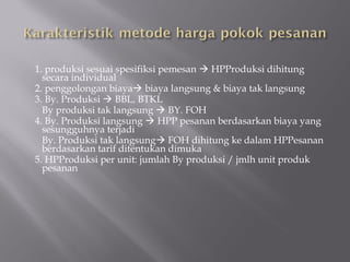 1. produksi sesuai spesifiksi pemesan  HPProduksi dihitung
secara individual
2. penggolongan biaya biaya langsung & biaya tak langsung
3. By. Produksi  BBL, BTKL
By produksi tak langsung  BY. FOH
4. By. Produksi langsung  HPP pesanan berdasarkan biaya yang
sesungguhnya terjadi
By. Produksi tak langsung FOH dihitung ke dalam HPPesanan
berdasarkan tarif ditentukan dimuka
5. HPProduksi per unit: jumlah By produksi / jmlh unit produk
pesanan
 