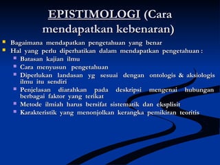 EPISTIMOLOGIEPISTIMOLOGI (Cara(Cara
mendapatkan kebenaran)mendapatkan kebenaran)
 Bagaimana mendapatkan pengetahuan yang benarBagaimana mendapatkan pengetahuan yang benar
 Hal yang perlu diperhatikan dalam mendapatkan pengetahuan :Hal yang perlu diperhatikan dalam mendapatkan pengetahuan :
 Batasan kajian ilmuBatasan kajian ilmu
 Cara menyusun pengetahuanCara menyusun pengetahuan
 Diperlukan landasan yg sesuai dengan ontologis & aksiologisDiperlukan landasan yg sesuai dengan ontologis & aksiologis
ilmu itu sendiriilmu itu sendiri
 Penjelasan diarahkan pada deskripsi mengenai hubunganPenjelasan diarahkan pada deskripsi mengenai hubungan
berbagai faktor yang terikatberbagai faktor yang terikat
 Metode ilmiah harus bersifat sistematik dan eksplisitMetode ilmiah harus bersifat sistematik dan eksplisit
 Karakteristik yang menonjolkan kerangka pemikiran teoritisKarakteristik yang menonjolkan kerangka pemikiran teoritis
 