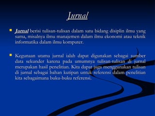 JurnalJurnal
 JurnalJurnal berisi tulisan-tulisan dalam satu bidang disiplin ilmu yangberisi tulisan-tulisan dalam satu bidang disiplin ilmu yang
sama, misalnya ilmu manajemen dalam ilmu ekonomi atau tekniksama, misalnya ilmu manajemen dalam ilmu ekonomi atau teknik
informatika dalam ilmu komputer.informatika dalam ilmu komputer.
 Kegunaan utama jurnal ialah dapat digunakan sebagai sumberKegunaan utama jurnal ialah dapat digunakan sebagai sumber
data sekunder karena pada umumnya tulisan-tulisan di jurnaldata sekunder karena pada umumnya tulisan-tulisan di jurnal
merupakan hasil penelitian. Kita dapat juga menggunakan tulisanmerupakan hasil penelitian. Kita dapat juga menggunakan tulisan
di jurnal sebagai bahan kutipan untuk referensi dalam penelitiandi jurnal sebagai bahan kutipan untuk referensi dalam penelitian
kita sebagaimana buku-buku referensi.kita sebagaimana buku-buku referensi.
 