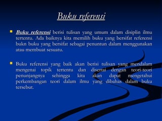 Buku referensiBuku referensi
 Buku referensiBuku referensi berisi tulisan yang umum dalam disiplin ilmuberisi tulisan yang umum dalam disiplin ilmu
tertentu. Ada baiknya kita memilih buku yang bersifat referensitertentu. Ada baiknya kita memilih buku yang bersifat referensi
bukn buku yang bersifat sebagai penuntun dalam menggunakanbukn buku yang bersifat sebagai penuntun dalam menggunakan
atau membuat sesuatu.atau membuat sesuatu.
 Buku referensi yang baik akan berisi tulisan yang mendalamBuku referensi yang baik akan berisi tulisan yang mendalam
mengenai topik tertentu dan disertai dengan teori-teorimengenai topik tertentu dan disertai dengan teori-teori
penunjangnya sehingga kita akan dapat mengetahuipenunjangnya sehingga kita akan dapat mengetahui
perkembangan teori dalam ilmu yang dibahas dalam bukuperkembangan teori dalam ilmu yang dibahas dalam buku
tersebut.tersebut.
 