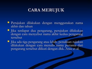 CARA MERUJUKCARA MERUJUK
 Perujukan dilakukan dengan menggunakan namaPerujukan dilakukan dengan menggunakan nama
akhir dan tahunakhir dan tahun
 Jika terdapat dua pengarang, perujukan dilakukanJika terdapat dua pengarang, perujukan dilakukan
dengan cara menyebut nama akhir kedua pengarangdengan cara menyebut nama akhir kedua pengarang
tersebuttersebut
 Jika ada tiga pengarang atau lebih, penulisan rujukanJika ada tiga pengarang atau lebih, penulisan rujukan
dilakukan dengan cara menulis nama pertama daridilakukan dengan cara menulis nama pertama dari
pengarang tersebut diikuti dengan dkk. Atau et al.pengarang tersebut diikuti dengan dkk. Atau et al.
 