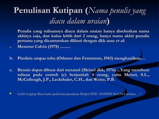 Penulisan Kutipan (Penulisan Kutipan (Nama penulis yangNama penulis yang
diacu dalam uraiandiacu dalam uraian))
Penulis yang tulisannya diacu dalam uraian hanya disebutkan namaPenulis yang tulisannya diacu dalam uraian hanya disebutkan nama
akhirya saja, dan kalau lebih dari 2 orang, hanya nama akhir penulisakhirya saja, dan kalau lebih dari 2 orang, hanya nama akhir penulis
pertama yang dicantumkan dlikuti dengan dkk ataupertama yang dicantumkan dlikuti dengan dkk atau et alet al::
a.a. Menurut Calvin (1978) .........Menurut Calvin (1978) .........
b. Pirolisis ampas tebu (Othmer dan Fernstrom, 1943) menghasilkan....b. Pirolisis ampas tebu (Othmer dan Fernstrom, 1943) menghasilkan....
c. Bensin dapat dibuat dari metanol (Meisel dkk, 1976) ...Yang membuatc. Bensin dapat dibuat dari metanol (Meisel dkk, 1976) ...Yang membuat
tulisan pada contoh (c) berjumiah 4 orang, yaitu Meisel, S.L.,tulisan pada contoh (c) berjumiah 4 orang, yaitu Meisel, S.L.,
McCullough, J.P., Leckthaler, C.H., dan Weisz, P.B.McCullough, J.P., Leckthaler, C.H., dan Weisz, P.B.
 Lebih lengkap Baca buku pedoman penulisan Skripsi STIE ANINDYAGUNA terbaru….!Lebih lengkap Baca buku pedoman penulisan Skripsi STIE ANINDYAGUNA terbaru….!
 