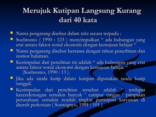 Merujuk Kutipan Langsung KurangMerujuk Kutipan Langsung Kurang
dari 40 katadari 40 kata
 Nama pengarang disebut dalam teks secara terpadu :Nama pengarang disebut dalam teks secara terpadu :
 Soebronto ( 1990 : 123 ) menyimpulkan “ ada hubungan yangSoebronto ( 1990 : 123 ) menyimpulkan “ ada hubungan yang
erat antara faktor sosial ekonomi dengan kemajuan belajar “erat antara faktor sosial ekonomi dengan kemajuan belajar “
 Nama pengarang disebut bersama dengan tahun penerbitan danNama pengarang disebut bersama dengan tahun penerbitan dan
nomor halaman.nomor halaman.
 Kesimpulan dari penelitian ini adalah “ ada hubungan yang eratKesimpulan dari penelitian ini adalah “ ada hubungan yang erat
antara faktor sosial ekonomi dengan kemajuan belajar “antara faktor sosial ekonomi dengan kemajuan belajar “
(Soebronto, 1990 : 13 ).(Soebronto, 1990 : 13 ).
 Jika ada tanda kutip dalam kutipan digunakan tanda kutipJika ada tanda kutip dalam kutipan digunakan tanda kutip
tunggal.tunggal.
 Kesimpulan dari penelitian tersebut adalah “ terdapatKesimpulan dari penelitian tersebut adalah “ terdapat
kecenderungan semakin banyak ‘ campur tangan ‘ pimpinankecenderungan semakin banyak ‘ campur tangan ‘ pimpinan
perusahaan semakin rendah tingkat partisipasi karyawan diperusahaan semakin rendah tingkat partisipasi karyawan di
daerah perkotaan ( Soewignyo, 1991 : 101 )daerah perkotaan ( Soewignyo, 1991 : 101 )
 