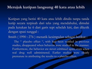 Merujuk kutipan langsung 40 kata atau lebihMerujuk kutipan langsung 40 kata atau lebih
Kutipan yang berisi 40 kata atau lebih ditulis tanpa tandaKutipan yang berisi 40 kata atau lebih ditulis tanpa tanda
kutip secara terpisah dari teks yang mendahului, dimulaikutip secara terpisah dari teks yang mendahului, dimulai
pada ketukan ke 6 dari garis tepi sebelah kiri, dan diketikpada ketukan ke 6 dari garis tepi sebelah kiri, dan diketik
dengan spasi tunggal :dengan spasi tunggal :
Smith ( 1990 : 276 ) menarik kesimpulan sebagai berikut :Smith ( 1990 : 276 ) menarik kesimpulan sebagai berikut :
The “ placebo effect “, with had been verified in previousThe “ placebo effect “, with had been verified in previous
studies, disappeared when behavior were studied in the manner.studies, disappeared when behavior were studied in the manner.
Furthermore, the behavior ere never exhibited again, even whenFurthermore, the behavior ere never exhibited again, even when
real drug well administered. Earlier studies were clearlyreal drug well administered. Earlier studies were clearly
premature in attributing the results to a placebo effect.premature in attributing the results to a placebo effect.
 
