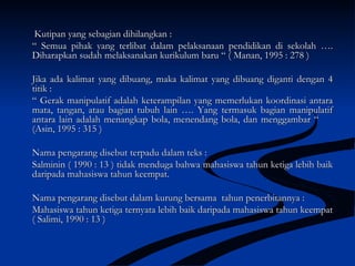 Kutipan yang sebagian dihilangkan :Kutipan yang sebagian dihilangkan :
““ Semua pihak yang terlibat dalam pelaksanaan pendidikan di sekolah ….Semua pihak yang terlibat dalam pelaksanaan pendidikan di sekolah ….
Diharapkan sudah melaksanakan kurikulum baru “ ( Manan, 1995 : 278 )Diharapkan sudah melaksanakan kurikulum baru “ ( Manan, 1995 : 278 )
Jika ada kalimat yang dibuang, maka kalimat yang dibuang diganti dengan 4Jika ada kalimat yang dibuang, maka kalimat yang dibuang diganti dengan 4
titik :titik :
““ Gerak manipulatif adalah keterampilan yang memerlukan koordinasi antaraGerak manipulatif adalah keterampilan yang memerlukan koordinasi antara
mata, tangan, atau bagian tubuh lain …. Yang termasuk bagian manipulatifmata, tangan, atau bagian tubuh lain …. Yang termasuk bagian manipulatif
antara lain adalah menangkap bola, menendang bola, dan menggambar “antara lain adalah menangkap bola, menendang bola, dan menggambar “
(Asin, 1995 : 315 )(Asin, 1995 : 315 )
Nama pengarang disebut terpadu dalam teks :Nama pengarang disebut terpadu dalam teks :
Salminin ( 1990 : 13 ) tidak menduga bahwa mahasiswa tahun ketiga lebih baikSalminin ( 1990 : 13 ) tidak menduga bahwa mahasiswa tahun ketiga lebih baik
daripada mahasiswa tahun keempat.daripada mahasiswa tahun keempat.
Nama pengarang disebut dalam kurung bersama tahun penerbitannya :Nama pengarang disebut dalam kurung bersama tahun penerbitannya :
Mahasiswa tahun ketiga ternyata lebih baik daripada mahasiswa tahun keempatMahasiswa tahun ketiga ternyata lebih baik daripada mahasiswa tahun keempat
( Salimi, 1990 : 13 )( Salimi, 1990 : 13 )
 