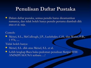 Penulisan Daftar PustakaPenulisan Daftar Pustaka
 Dalam daftar pustaka, semua penulis harus dicantumkanDalam daftar pustaka, semua penulis harus dicantumkan
namanya, dan tidak boleh hanya penulis pertama diambah dkknamanya, dan tidak boleh hanya penulis pertama diambah dkk
atau et al. saja.atau et al. saja.
Contoh:Contoh:
 Meisei, S.L., McCullough, J.P., Leckthaler, C.H., dan Weisz, P.B.,Meisei, S.L., McCullough, J.P., Leckthaler, C.H., dan Weisz, P.B.,
1 976, ....1 976, ....
Tidak boleh hanya:Tidak boleh hanya:
 Meisel, S.L. dkk atau Meisel, S.L. et al.Meisel, S.L. dkk atau Meisel, S.L. et al.
 Lebih lengkap Baca buku pedoman penulisan Skripsi STIELebih lengkap Baca buku pedoman penulisan Skripsi STIE
ANINDYAGUNA terbaru….!ANINDYAGUNA terbaru….!
 