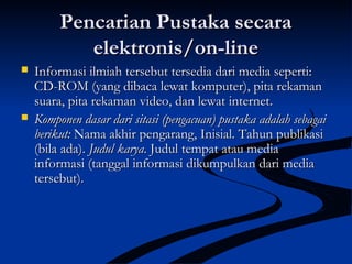 Pencarian Pustaka secaraPencarian Pustaka secara
elektronis/on-lineelektronis/on-line
 Informasi ilmiah tersebut tersedia dari media seperti:Informasi ilmiah tersebut tersedia dari media seperti:
CD-ROM (yang dibaca lewat komputer), pita rekamanCD-ROM (yang dibaca lewat komputer), pita rekaman
suara, pita rekaman video, dan lewat internet.suara, pita rekaman video, dan lewat internet.
 Komponen dasar dari sitasi (pengacuan) pustaka adalah sebagaiKomponen dasar dari sitasi (pengacuan) pustaka adalah sebagai
berikut:berikut: Nama akhir pengarang, Inisial. Tahun publikasiNama akhir pengarang, Inisial. Tahun publikasi
(bila ada).(bila ada). Judul karyaJudul karya. Judul tempat atau media. Judul tempat atau media
informasi (tanggal informasi dikumpulkan dari mediainformasi (tanggal informasi dikumpulkan dari media
tersebut).tersebut).
 