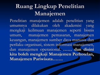 Ruang Lingkup PenelitianRuang Lingkup Penelitian
ManajemenManajemen
Penelitian manajemen adalah penelitian yangPenelitian manajemen adalah penelitian yang
umumnya dilakukan oleh akademisi yangumumnya dilakukan oleh akademisi yang
mengkaji keilmuan manajemen seperti bisnismengkaji keilmuan manajemen seperti bisnis
umum, manajemen pemasaran, manajemenumum, manajemen pemasaran, manajemen
keuangan, manajemen sumber daya manusia dankeuangan, manajemen sumber daya manusia dan
perilaku organisasi, sistem informasi manajemen,perilaku organisasi, sistem informasi manajemen,
dan manajemen operasional.dan manajemen operasional. …… dan disini…… dan disini
kita boleh mengkaji Manajemen Perhotelan,kita boleh mengkaji Manajemen Perhotelan,
Manajemen Pariwisata…….Manajemen Pariwisata…….
 