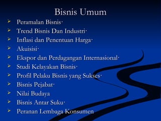 Bisnis UmumBisnis Umum
 Peramalan Bisnis·Peramalan Bisnis·
 Trend Bisnis Dan Industri·Trend Bisnis Dan Industri·
 Inflasi dan Penentuan Harga·Inflasi dan Penentuan Harga·
 Akuisisi·Akuisisi·
 Ekspor dan Perdagangan Internasional·Ekspor dan Perdagangan Internasional·
 Studi Kelayakan Bisnis·Studi Kelayakan Bisnis·
 Profil Pelaku Bisnis yang Sukses·Profil Pelaku Bisnis yang Sukses·
 Bisnis Pejabat·Bisnis Pejabat·
 Nilai BudayaNilai Budaya
 Bisnis Antar Suku·Bisnis Antar Suku·
 Peranan Lembaga KonsumenPeranan Lembaga Konsumen
 