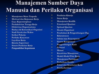 Manajemen Sumber DayaManajemen Sumber Daya
Manusia dan Perilaku OrganisasiManusia dan Perilaku Organisasi
 Manajemen Mutu TerpaduManajemen Mutu Terpadu
 Motivasi dan Kepuasan KerjaMotivasi dan Kepuasan Kerja
 Gaya KepemimpinanGaya Kepemimpinan
 Produktivitas Tenaga KerjaProduktivitas Tenaga Kerja
 Efektivitas OrganizationaEfektivitas Organizationa
 Budaya & Komunikasi OrganissiBudaya & Komunikasi Organissi
 Studi Gerak dan WaktuStudi Gerak dan Waktu
 Serikat PekerjaSerikat Pekerja
 Perilaku KaryawanPerilaku Karyawan
 Loyalitas KerjaLoyalitas Kerja
 Kinerja SupervisorKinerja Supervisor
 Sistem Penilaian KerjaSistem Penilaian Kerja
 Pengambilan KeputusanPengambilan Keputusan
 Penilaian KinerjaPenilaian Kinerja
 Stress KerjaStress Kerja
 Manajemen KonflikManajemen Konflik
 Emotional Quetion·Emotional Quetion·
 Spritual QuetionSpritual Quetion
 Desain OrganisasiDesain Organisasi
 Perubahan & Pengembangan OrgPerubahan & Pengembangan Org
 RekruitmentRekruitment
 Seleksi dan PenempatanSeleksi dan Penempatan
 Sistem KompensasiSistem Kompensasi
 Pengembangan KarirPengembangan Karir
 PromosiPromosi
 MutasiMutasi
 Kreativitas ManajemenKreativitas Manajemen
 Model-Model Pola KerjaModel-Model Pola Kerja
 Manajemen PartisipasiManajemen Partisipasi
 Perbedaan GenderPerbedaan Gender
 Polusi dan Kesehatan KerjaPolusi dan Kesehatan Kerja
 PemberhentianPemberhentian
 