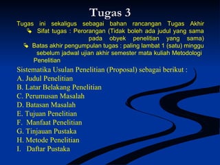 Tugas 3Tugas 3
Tugas ini sekaligus sebagai bahan rancangan Tugas Akhir
 Sifat tugas : Perorangan (Tidak boleh ada judul yang sama
pada obyek penelitian yang sama)
 Batas akhir pengumpulan tugas : paling lambat 1 (satu) minggu
sebelum jadwal ujian akhir semester mata kuliah Metodologi
Penelitian
Sistematika Usulan Penelitian (Proposal) sebagai berikut :
A. Judul Penelitian
B. Latar Belakang Penelitian
C. Perumusan Masalah
D. Batasan Masalah
E. Tujuan Penelitian
F. Manfaat Penelitian
G. Tinjauan Pustaka
H. Metode Penelitian
I. Daftar Pustaka
 