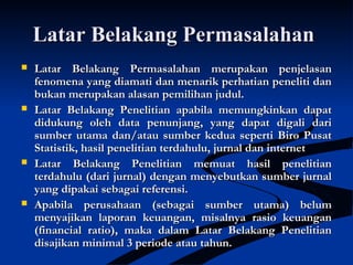 Latar Belakang PermasalahanLatar Belakang Permasalahan
 Latar Belakang Permasalahan merupakan penjelasanLatar Belakang Permasalahan merupakan penjelasan
fenomena yang diamati dan menarik perhatian peneliti danfenomena yang diamati dan menarik perhatian peneliti dan
bukan merupakan alasan pemilihan judul.bukan merupakan alasan pemilihan judul.
 Latar Belakang Penelitian apabila memungkinkan dapatLatar Belakang Penelitian apabila memungkinkan dapat
didukung oleh data penunjang, yang dapat digali darididukung oleh data penunjang, yang dapat digali dari
sumber utama dan/atau sumber kedua seperti Biro Pusatsumber utama dan/atau sumber kedua seperti Biro Pusat
Statistik, hasil penelitian terdahulu, jurnal dan internetStatistik, hasil penelitian terdahulu, jurnal dan internet
 Latar Belakang Penelitian memuat hasil penelitianLatar Belakang Penelitian memuat hasil penelitian
terdahulu (dari jurnal) dengan menyebutkan sumber jurnalterdahulu (dari jurnal) dengan menyebutkan sumber jurnal
yang dipakai sebagai referensi.yang dipakai sebagai referensi.
 Apabila perusahaan (sebagai sumber utama) belumApabila perusahaan (sebagai sumber utama) belum
menyajikan laporan keuangan, misalnya rasio keuanganmenyajikan laporan keuangan, misalnya rasio keuangan
(financial ratio), maka dalam Latar Belakang Penelitian(financial ratio), maka dalam Latar Belakang Penelitian
disajikan minimal 3 periode atau tahun.disajikan minimal 3 periode atau tahun.
 