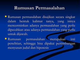 Rumusan PermasalahanRumusan Permasalahan
 Rumusan permasalahan disajikan secara singkatRumusan permasalahan disajikan secara singkat
dalam bentuk kalimat tanya, yang isinyadalam bentuk kalimat tanya, yang isinya
mencerminkan adanya permasalahan yang perlumencerminkan adanya permasalahan yang perlu
dipecahkan atau adanya permasalahan yang perludipecahkan atau adanya permasalahan yang perlu
untuk dijawab.untuk dijawab.
 Rumusan permasalahan merupakan intiRumusan permasalahan merupakan inti
penelitian, sehingga bisa dipakai pertimbanganpenelitian, sehingga bisa dipakai pertimbangan
menyusun judul dan hipotesismenyusun judul dan hipotesis
 