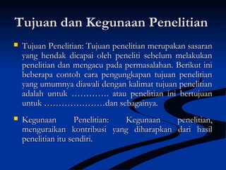 Tujuan dan Kegunaan PenelitianTujuan dan Kegunaan Penelitian
 Tujuan PenelitianTujuan Penelitian:: Tujuan penelitian merupakan sasaranTujuan penelitian merupakan sasaran
yang hendak dicapai oleh peneliti sebelum melakukanyang hendak dicapai oleh peneliti sebelum melakukan
penelitian dan mengacu pada permasalahan. Berikut inipenelitian dan mengacu pada permasalahan. Berikut ini
beberapa contoh cara pengungkapan tujuan penelitianbeberapa contoh cara pengungkapan tujuan penelitian
yang umumnya diawali dengan kalimat tujuan penelitianyang umumnya diawali dengan kalimat tujuan penelitian
adalah untuk …………. atau penelitian ini bertujuanadalah untuk …………. atau penelitian ini bertujuan
untuk …………………dan sebagainya.untuk …………………dan sebagainya.
 Kegunaan Penelitian:Kegunaan Penelitian: Kegunaan penelitian,Kegunaan penelitian,
menguraikan kontribusi yang diharapkan dari hasilmenguraikan kontribusi yang diharapkan dari hasil
penelitian itu sendiri.penelitian itu sendiri.
 