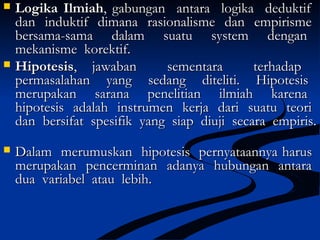  Logika IlmiahLogika Ilmiah, gabungan antara logika deduktif, gabungan antara logika deduktif
dan induktif dimana rasionalisme dan empirismedan induktif dimana rasionalisme dan empirisme
bersama-sama dalam suatu system denganbersama-sama dalam suatu system dengan
mekanisme korektif.mekanisme korektif.
 HipotesisHipotesis, jawaban sementara terhadap, jawaban sementara terhadap
permasalahan yang sedang diteliti. Hipotesispermasalahan yang sedang diteliti. Hipotesis
merupakan sarana penelitian ilmiah karenamerupakan sarana penelitian ilmiah karena
hipotesis adalah instrumen kerja dari suatu teorihipotesis adalah instrumen kerja dari suatu teori
dan bersifat spesifik yang siap diuji secara empiris.dan bersifat spesifik yang siap diuji secara empiris.
 Dalam merumuskan hipotesis pernyataannya harusDalam merumuskan hipotesis pernyataannya harus
merupakan pencerminan adanya hubungan antaramerupakan pencerminan adanya hubungan antara
dua variabel atau lebih.dua variabel atau lebih.
 