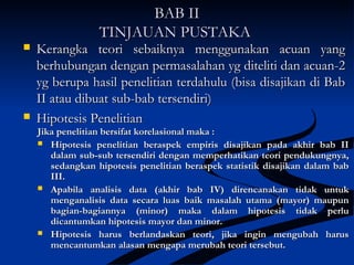BAB IIBAB II
TINJAUAN PUSTAKATINJAUAN PUSTAKA
 Kerangka teori sebaiknya menggunakan acuan yangKerangka teori sebaiknya menggunakan acuan yang
berhubungan dengan permasalahan yg diteliti dan acuan-2berhubungan dengan permasalahan yg diteliti dan acuan-2
yg berupa hasil penelitian terdahulu (bisa disajikan di Babyg berupa hasil penelitian terdahulu (bisa disajikan di Bab
II atau dibuat sub-bab tersendiri)II atau dibuat sub-bab tersendiri)
 Hipotesis PenelitianHipotesis Penelitian
Jika penelitian bersifat korelasional maka :Jika penelitian bersifat korelasional maka :
 Hipotesis penelitian beraspek empiris disajikan pada akhir bab IIHipotesis penelitian beraspek empiris disajikan pada akhir bab II
dalam sub-sub tersendiri dengan memperhatikan teori pendukungnya,dalam sub-sub tersendiri dengan memperhatikan teori pendukungnya,
sedangkan hipotesis penelitian beraspek statistik disajikan dalam babsedangkan hipotesis penelitian beraspek statistik disajikan dalam bab
III.III.
 Apabila analisis data (akhir bab IV) direncanakan tidak untukApabila analisis data (akhir bab IV) direncanakan tidak untuk
menganalisis data secara luas baik masalah utama (mayor) maupunmenganalisis data secara luas baik masalah utama (mayor) maupun
bagian-bagiannya (minor) maka dalam hipotesis tidak perlubagian-bagiannya (minor) maka dalam hipotesis tidak perlu
dicantumkan hipotesis mayor dan minor.dicantumkan hipotesis mayor dan minor.
 Hipotesis harus berlandaskan teori, jika ingin mengubah harusHipotesis harus berlandaskan teori, jika ingin mengubah harus
mencantumkan alasan mengapa merubah teori tersebut.mencantumkan alasan mengapa merubah teori tersebut.
 