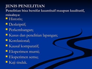 JENIS PENELITIANJENIS PENELITIAN
Penelitian bisa bersifat kuantitaif maupun kualitatif,Penelitian bisa bersifat kuantitaif maupun kualitatif,
misalnya:misalnya:
 Historis;Historis;
 Deskriptif;Deskriptif;
 Perkembangan;Perkembangan;
 Kasus dan penelitian lapangan;Kasus dan penelitian lapangan;
 Korelasional;Korelasional;
 Kausal komparatif;Kausal komparatif;
 Eksperimen murni;Eksperimen murni;
 Eksperimen semu;Eksperimen semu;
 Kaji tindak.Kaji tindak.
 