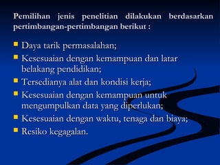 Pemilihan jenis penelitian dilakukan berdasarkanPemilihan jenis penelitian dilakukan berdasarkan
pertimbangan-pertimbangan berikut :pertimbangan-pertimbangan berikut :
 Daya tarik permasalahan;Daya tarik permasalahan;
 Kesesuaian dengan kemampuan dan latarKesesuaian dengan kemampuan dan latar
belakang pendidikan;belakang pendidikan;
 Tersedianya alat dan kondisi kerja;Tersedianya alat dan kondisi kerja;
 Kesesuaian dengan kemampuan untukKesesuaian dengan kemampuan untuk
mengumpulkan data yang diperlukan;mengumpulkan data yang diperlukan;
 Kesesuaian dengan waktu, tenaga dan biaya;Kesesuaian dengan waktu, tenaga dan biaya;
 Resiko kegagalan.Resiko kegagalan.
 