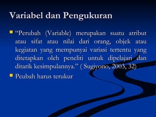 Variabel dan PengukuranVariabel dan Pengukuran
 ““Perubah (Variable) merupakan suatu atributPerubah (Variable) merupakan suatu atribut
atau sifat atau nilai dari orang, objek atauatau sifat atau nilai dari orang, objek atau
kegiatan yang mempunyai variasi tertentu yangkegiatan yang mempunyai variasi tertentu yang
ditetapkan oleh peneliti untuk dipelajari danditetapkan oleh peneliti untuk dipelajari dan
ditarik kesimpulannya.” ( Sugiyono, 2003, 32)ditarik kesimpulannya.” ( Sugiyono, 2003, 32)
 Peubah harus terukurPeubah harus terukur
 