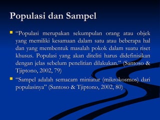 Populasi dan SampelPopulasi dan Sampel
 ““Populasi merupakan sekumpulan orang atau objekPopulasi merupakan sekumpulan orang atau objek
yang memiliki kesamaan dalam satu atau beberapa halyang memiliki kesamaan dalam satu atau beberapa hal
dan yang membentuk masalah pokok dalam suatu risetdan yang membentuk masalah pokok dalam suatu riset
khusus.khusus. Populasi yang akan diteliti harus didefinisikanPopulasi yang akan diteliti harus didefinisikan
dengan jelas sebelum penelitian dilakukan.” (Santoso &dengan jelas sebelum penelitian dilakukan.” (Santoso &
Tjiptono, 2002, 79)Tjiptono, 2002, 79)
 ““Sampel adalah semacam miniatur (mikrokosmos) dariSampel adalah semacam miniatur (mikrokosmos) dari
populasinya” (Santoso & Tjiptono, 2002, 80)populasinya” (Santoso & Tjiptono, 2002, 80)
 