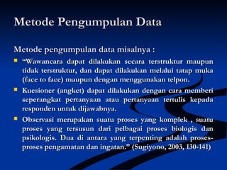 Metode Pengumpulan DataMetode Pengumpulan Data
Metode pengumpulan data misalnya :Metode pengumpulan data misalnya :
 ““Wawancara dapat dilakukan secara terstruktur maupunWawancara dapat dilakukan secara terstruktur maupun
tidak terstruktur, dan dapat dilakukan melalui tatap mukatidak terstruktur, dan dapat dilakukan melalui tatap muka
(face to face) maupun dengan menggunakan telpon.(face to face) maupun dengan menggunakan telpon.
 Kuesioner (angket) dapat dilakukan dengan cara memberiKuesioner (angket) dapat dilakukan dengan cara memberi
seperangkat pertanyaan atau pertanyaan tertulis kepadaseperangkat pertanyaan atau pertanyaan tertulis kepada
responden untuk dijawabnya.responden untuk dijawabnya.
 Observasi merupakan suatu proses yang komplek , suatuObservasi merupakan suatu proses yang komplek , suatu
proses yang tersusun dari pelbagai proses biologis danproses yang tersusun dari pelbagai proses biologis dan
psikologis.psikologis. Dua di antara yang terpenting adalah proses-Dua di antara yang terpenting adalah proses-
proses pengamatan dan ingatan.” (Sugiyono, 2003, 130-141)proses pengamatan dan ingatan.” (Sugiyono, 2003, 130-141)
 