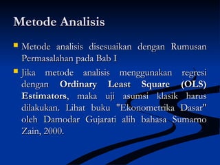 Metode AnalisisMetode Analisis
 Metode analisis disesuaikan dengan RumusanMetode analisis disesuaikan dengan Rumusan
Permasalahan pada Bab IPermasalahan pada Bab I
 Jika metode analisis menggunakan regresiJika metode analisis menggunakan regresi
dengandengan Ordinary Least Square (OLS)Ordinary Least Square (OLS)
EstimatorsEstimators, maka uji asumsi klasik harus, maka uji asumsi klasik harus
dilakukan. Lihat buku "Ekonometrika Dasar"dilakukan. Lihat buku "Ekonometrika Dasar"
oleh Damodar Gujarati alih bahasa Sumarnooleh Damodar Gujarati alih bahasa Sumarno
Zain, 2000.Zain, 2000.
 
