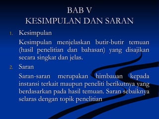 BAB VBAB V
KESIMPULAN DAN SARANKESIMPULAN DAN SARAN
1.1. KesimpulanKesimpulan
Kesimpulan menjelaskan butir-butir temuanKesimpulan menjelaskan butir-butir temuan
(hasil penelitian dan bahasan) yang disajikan(hasil penelitian dan bahasan) yang disajikan
secara singkat dan jelas.secara singkat dan jelas.
2.2. SaranSaran
Saran-saran merupakan himbauan kepadaSaran-saran merupakan himbauan kepada
instansi terkait maupun peneliti berikutnya yanginstansi terkait maupun peneliti berikutnya yang
berdasarkan pada hasil temuan. Saran sebaiknyaberdasarkan pada hasil temuan. Saran sebaiknya
selaras dengan topik penelitianselaras dengan topik penelitian
 