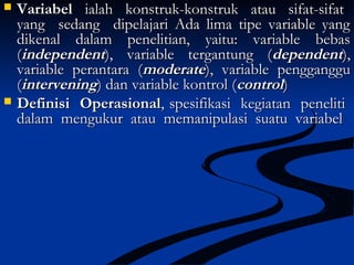  VariabelVariabel ialah konstruk-konstruk atau sifat-sifatialah konstruk-konstruk atau sifat-sifat
yang sedang dipelajari Ada lima tipe variable yangyang sedang dipelajari Ada lima tipe variable yang
dikenal dalam penelitian, yaitu: variable bebasdikenal dalam penelitian, yaitu: variable bebas
((independentindependent), variable tergantung (), variable tergantung (dependentdependent),),
variable perantara (variable perantara (moderatemoderate), variable pengganggu), variable pengganggu
((interveningintervening) dan variable kontrol () dan variable kontrol (controlcontrol))
 Definisi OperasionalDefinisi Operasional, spesifikasi kegiatan peneliti, spesifikasi kegiatan peneliti
dalam mengukur atau memanipulasi suatu variabeldalam mengukur atau memanipulasi suatu variabel
 