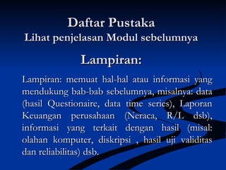 Lampiran:Lampiran:
Lampiran: memuat hal-hal atau informasi yangLampiran: memuat hal-hal atau informasi yang
mendukung bab-bab sebelumnya, misalnya: datamendukung bab-bab sebelumnya, misalnya: data
(hasil Questionaire, data time series), Laporan(hasil Questionaire, data time series), Laporan
Keuangan perusahaan (Neraca, R/L dsb),Keuangan perusahaan (Neraca, R/L dsb),
informasi yang terkait dengan hasil (misal:informasi yang terkait dengan hasil (misal:
olahan komputer, diskripsi , hasil uji validitasolahan komputer, diskripsi , hasil uji validitas
dan reliabilitas) dsb.dan reliabilitas) dsb.
Daftar PustakaDaftar Pustaka
Lihat penjelasan Modul sebelumnyaLihat penjelasan Modul sebelumnya
 