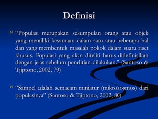 DefinisiDefinisi
 ““Populasi merupakan sekumpulan orang atau objekPopulasi merupakan sekumpulan orang atau objek
yang memiliki kesamaan dalam satu atau beberapa halyang memiliki kesamaan dalam satu atau beberapa hal
dan yang membentuk masalah pokok dalam suatu risetdan yang membentuk masalah pokok dalam suatu riset
khusus. Populasi yang akan diteliti harus didefinisikankhusus. Populasi yang akan diteliti harus didefinisikan
dengan jelas sebelum penelitian dilakukan.” (Santoso &dengan jelas sebelum penelitian dilakukan.” (Santoso &
Tjiptono, 2002, 79)Tjiptono, 2002, 79)
 ““Sampel adalah semacam miniatur (mikrokosmos) dariSampel adalah semacam miniatur (mikrokosmos) dari
populasinya” (Santoso & Tjiptono, 2002, 80)populasinya” (Santoso & Tjiptono, 2002, 80)
 