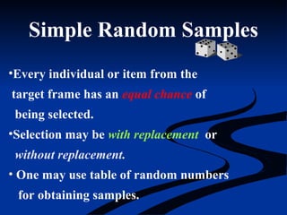Simple Random Samples
•Every individual or item from the
target frame has an equal chance of
being selected.
•Selection may be with replacement or
without replacement.
• One may use table of random numbers
for obtaining samples.
 