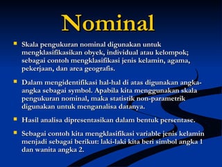 NominalNominal
 Skala pengukuran nominal digunakan untukSkala pengukuran nominal digunakan untuk
mengklasifikasikan obyek, individual atau kelompok;mengklasifikasikan obyek, individual atau kelompok;
sebagai contoh mengklasifikasi jenis kelamin, agama,sebagai contoh mengklasifikasi jenis kelamin, agama,
pekerjaan, dan area geografis.pekerjaan, dan area geografis.
 Dalam mengidentifikasi hal-hal di atas digunakan angka-Dalam mengidentifikasi hal-hal di atas digunakan angka-
angka sebagai symbol. Apabila kita menggunakan skalaangka sebagai symbol. Apabila kita menggunakan skala
pengukuran nominal, maka statistik non-parametrikpengukuran nominal, maka statistik non-parametrik
digunakan untuk menganalisa datanya.digunakan untuk menganalisa datanya.
 Hasil analisa dipresentasikan dalam bentuk persentase.Hasil analisa dipresentasikan dalam bentuk persentase.
 Sebagai contoh kita mengklasifikasi variable jenis kelaminSebagai contoh kita mengklasifikasi variable jenis kelamin
menjadi sebagai berikut: laki-laki kita beri simbol angka 1menjadi sebagai berikut: laki-laki kita beri simbol angka 1
dan wanita angka 2.dan wanita angka 2.
 
