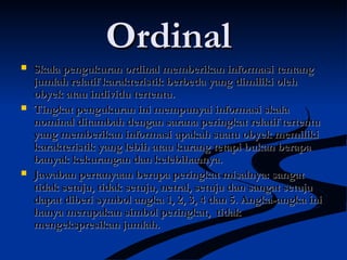 OrdinalOrdinal
 Skala pengukuran ordinal memberikan informasi tentangSkala pengukuran ordinal memberikan informasi tentang
jumlah relatif karakteristik berbeda yang dimiliki olehjumlah relatif karakteristik berbeda yang dimiliki oleh
obyek atau individu tertentu.obyek atau individu tertentu.
 Tingkat pengukuran ini mempunyai informasi skalaTingkat pengukuran ini mempunyai informasi skala
nominal ditambah dengan sarana peringkat relatif tertentunominal ditambah dengan sarana peringkat relatif tertentu
yang memberikan informasi apakah suatu obyek memilikiyang memberikan informasi apakah suatu obyek memiliki
karakteristik yang lebih atau kurang tetapi bukan berapakarakteristik yang lebih atau kurang tetapi bukan berapa
banyak kekurangan dan kelebihannya.banyak kekurangan dan kelebihannya.
 Jawaban pertanyaan berupa peringkat misalnya: sangatJawaban pertanyaan berupa peringkat misalnya: sangat
tidak setuju, tidak setuju, netral, setuju dan sangat setujutidak setuju, tidak setuju, netral, setuju dan sangat setuju
dapat diberi symbol angka 1, 2, 3, 4 dan 5. Angka-angka inidapat diberi symbol angka 1, 2, 3, 4 dan 5. Angka-angka ini
hanya merupakan simbol peringkat, tidakhanya merupakan simbol peringkat, tidak
mengekspresikan jumlah.mengekspresikan jumlah.
 