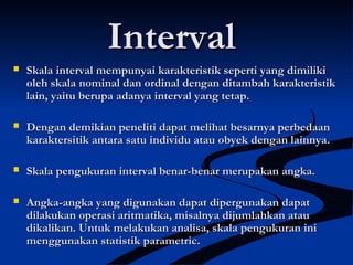 IntervalInterval
 Skala interval mempunyai karakteristik seperti yang dimilikiSkala interval mempunyai karakteristik seperti yang dimiliki
oleh skala nominal dan ordinal dengan ditambah karakteristikoleh skala nominal dan ordinal dengan ditambah karakteristik
lain, yaitu berupa adanya interval yang tetap.lain, yaitu berupa adanya interval yang tetap.
 Dengan demikian peneliti dapat melihat besarnya perbedaanDengan demikian peneliti dapat melihat besarnya perbedaan
karaktersitik antara satu individu atau obyek dengan lainnya.karaktersitik antara satu individu atau obyek dengan lainnya.
 Skala pengukuran interval benar-benar merupakan angka.Skala pengukuran interval benar-benar merupakan angka.
 Angka-angka yang digunakan dapat dipergunakan dapatAngka-angka yang digunakan dapat dipergunakan dapat
dilakukan operasi aritmatika, misalnya dijumlahkan ataudilakukan operasi aritmatika, misalnya dijumlahkan atau
dikalikan. Untuk melakukan analisa, skala pengukuran inidikalikan. Untuk melakukan analisa, skala pengukuran ini
menggunakan statistik parametric.menggunakan statistik parametric.
 