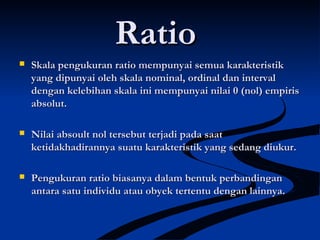 RatioRatio
 Skala pengukuran ratio mempunyai semua karakteristikSkala pengukuran ratio mempunyai semua karakteristik
yang dipunyai oleh skala nominal, ordinal dan intervalyang dipunyai oleh skala nominal, ordinal dan interval
dengan kelebihan skala ini mempunyai nilai 0 (nol) empirisdengan kelebihan skala ini mempunyai nilai 0 (nol) empiris
absolut.absolut.
 Nilai absoult nol tersebut terjadi pada saatNilai absoult nol tersebut terjadi pada saat
ketidakhadirannya suatu karakteristik yang sedang diukur.ketidakhadirannya suatu karakteristik yang sedang diukur.
 Pengukuran ratio biasanya dalam bentuk perbandinganPengukuran ratio biasanya dalam bentuk perbandingan
antara satu individu atau obyek tertentu dengan lainnya.antara satu individu atau obyek tertentu dengan lainnya.
 