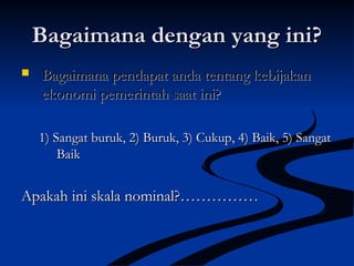 Bagaimana dengan yang ini?Bagaimana dengan yang ini?
 Bagaimana pendapat anda tentang kebijakanBagaimana pendapat anda tentang kebijakan
ekonomi pemerintah saat ini?ekonomi pemerintah saat ini?
1) Sangat buruk, 2) Buruk, 3) Cukup, 4) Baik, 5) Sangat1) Sangat buruk, 2) Buruk, 3) Cukup, 4) Baik, 5) Sangat
BaikBaik
Apakah ini skala nominal?……………Apakah ini skala nominal?……………
 