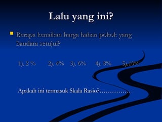 Lalu yang ini?Lalu yang ini?
 Berapa kenaikan harga bahan pokok yangBerapa kenaikan harga bahan pokok yang
Saudara setujui?Saudara setujui?
1). 2 % 2). 4% 3). 6% 4). 8% 5).10%1). 2 % 2). 4% 3). 6% 4). 8% 5).10%
Apakah ini termasuk Skala Rasio?……………Apakah ini termasuk Skala Rasio?……………
 