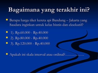 Bagaimana yang terakhir ini?Bagaimana yang terakhir ini?
 Berapa harga tiket kereta api Bandung – Jakarta yangBerapa harga tiket kereta api Bandung – Jakarta yang
Saudara inginkan untuk kelas bisnis dan eksekutif?Saudara inginkan untuk kelas bisnis dan eksekutif?
 1). Rp.60.000 - Rp.40.0001). Rp.60.000 - Rp.40.000
 2). Rp.80.000 - Rp.40.0002). Rp.80.000 - Rp.40.000
 3). Rp.120.000 - Rp.40.0003). Rp.120.000 - Rp.40.000
 Apakah ini skala interval atau ordinal?……………Apakah ini skala interval atau ordinal?……………
 