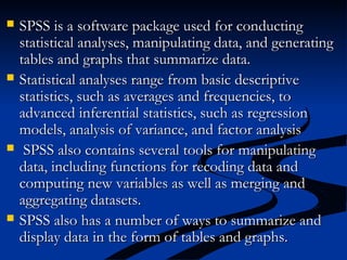  SPSS is a software package used for conductingSPSS is a software package used for conducting
statistical analyses, manipulating data, and generatingstatistical analyses, manipulating data, and generating
tables and graphs that summarize data.tables and graphs that summarize data.
 Statistical analyses range from basic descriptiveStatistical analyses range from basic descriptive
statistics, such as averages and frequencies, tostatistics, such as averages and frequencies, to
advanced inferential statistics, such as regressionadvanced inferential statistics, such as regression
models, analysis of variance, and factor analysismodels, analysis of variance, and factor analysis
 SPSS also contains several tools for manipulatingSPSS also contains several tools for manipulating
data, including functions for recoding data anddata, including functions for recoding data and
computing new variables as well as merging andcomputing new variables as well as merging and
aggregating datasets.aggregating datasets.
 SPSS also has a number of ways to summarize andSPSS also has a number of ways to summarize and
display data in the form of tables and graphs.display data in the form of tables and graphs.
 