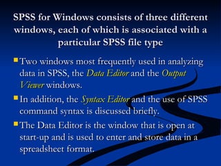 SPSS for Windows consists of three differentSPSS for Windows consists of three different
windows, each of which is associated with awindows, each of which is associated with a
particular SPSS file typeparticular SPSS file type
 Two windows most frequently used in analyzingTwo windows most frequently used in analyzing
data in SPSS, thedata in SPSS, the Data EditorData Editor and theand the OutputOutput
ViewerViewer windows.windows.
 In addition, theIn addition, the Syntax EditorSyntax Editor and the use of SPSSand the use of SPSS
command syntax is discussed briefly.command syntax is discussed briefly.
 The Data Editor is the window that is open atThe Data Editor is the window that is open at
start-up and is used to enter and store data in astart-up and is used to enter and store data in a
spreadsheet format.spreadsheet format.
 